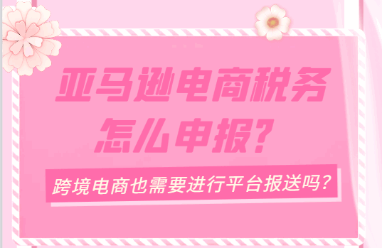 亚马逊电商税务怎么申报？（跨境电商也需要进行平台报送吗？）